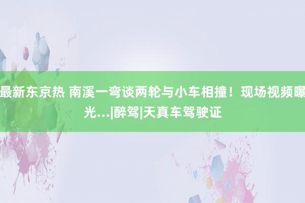 最新东京热 南溪一弯谈两轮与小车相撞！现场视频曝光...|醉驾|天真车驾驶证