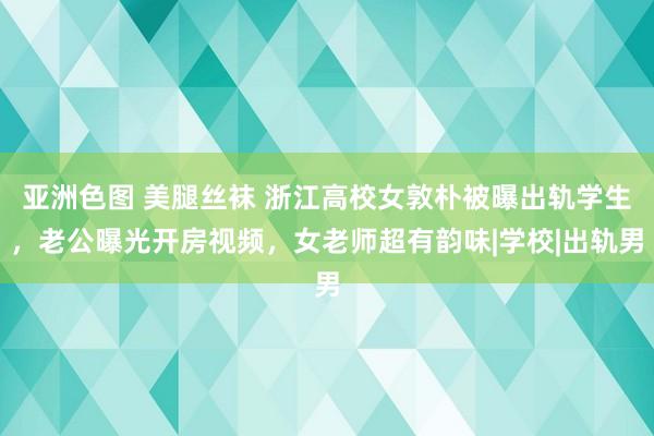 亚洲色图 美腿丝袜 浙江高校女敦朴被曝出轨学生，老公曝光开房视频，女老师超有韵味|学校|出轨男