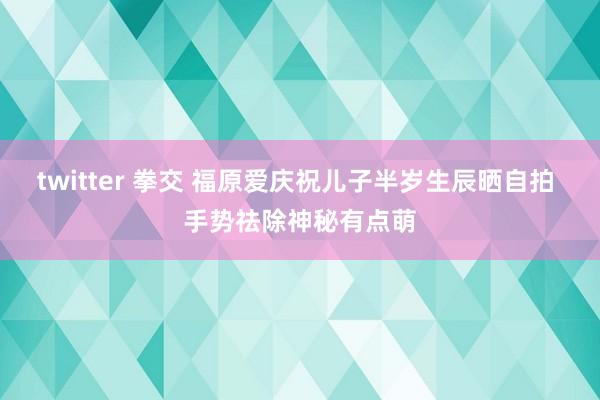 twitter 拳交 福原爱庆祝儿子半岁生辰晒自拍 手势祛除神秘有点萌