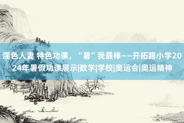 淫色人妻 特色功课，“暑”我最棒——开拓路小学2024年暑假功课展示|数学|学校|奥运会|奥运精神