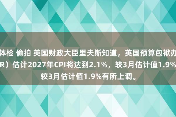 体检 偷拍 英国财政大臣里夫斯知道，英国预算包袱办公室（OBR）估计2027年CPI将达到2.1%，较3月估计值1.9%有所上调。