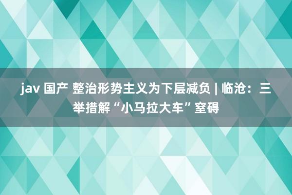 jav 国产 整治形势主义为下层减负 | 临沧：三举措解“小马拉大车”窒碍