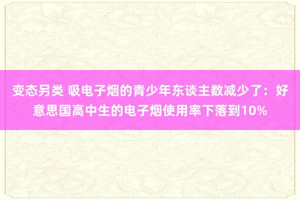 变态另类 吸电子烟的青少年东谈主数减少了：好意思国高中生的电子烟使用率下落到10%