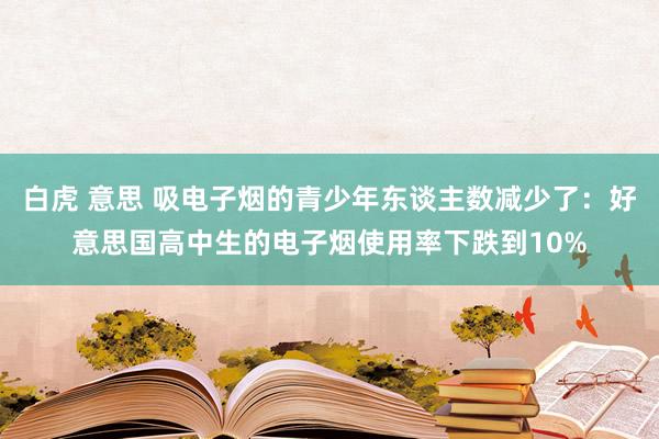 白虎 意思 吸电子烟的青少年东谈主数减少了：好意思国高中生的电子烟使用率下跌到10%