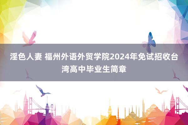 淫色人妻 福州外语外贸学院2024年免试招收台湾高中毕业生简章