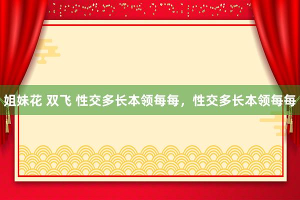 姐妹花 双飞 性交多长本领每每，性交多长本领每每