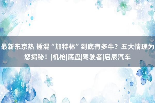 最新东京热 插混“加特林”到底有多牛？五大情理为您揭秘！|机枪|底盘|驾驶者|启辰汽车