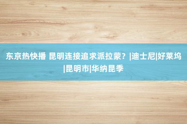 东京热快播 昆明连接追求派拉蒙？|迪士尼|好莱坞|昆明市|华纳昆季