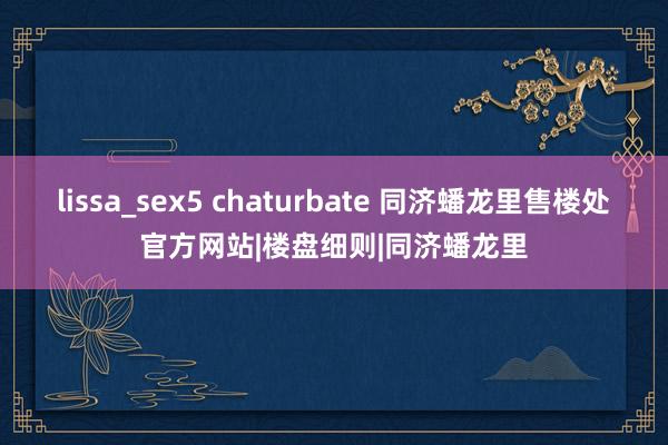 lissa_sex5 chaturbate 同济蟠龙里售楼处官方网站|楼盘细则|同济蟠龙里