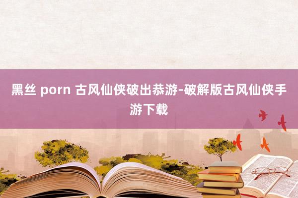 黑丝 porn 古风仙侠破出恭游-破解版古风仙侠手游下载