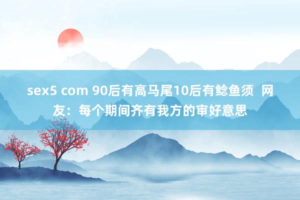 sex5 com 90后有高马尾10后有鲶鱼须  网友：每个期间齐有我方的审好意思