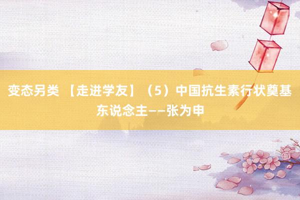 变态另类 【走进学友】（5）中国抗生素行状奠基东说念主——张为申