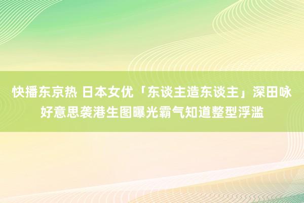 快播东京热 日本女优「东谈主造东谈主」深田咏好意思袭港生图曝光霸气知道整型浮滥