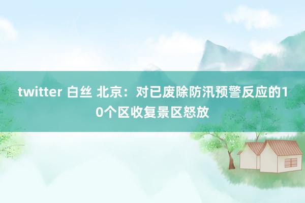 twitter 白丝 北京：对已废除防汛预警反应的10个区收复景区怒放