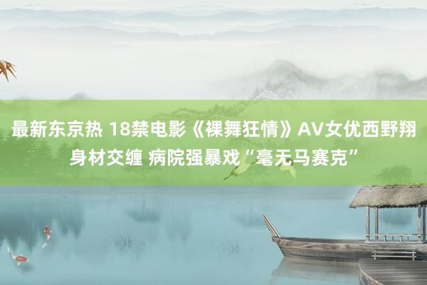 最新东京热 18禁电影《裸舞狂情》AV女优西野翔身材交缠 病院强暴戏“毫无马赛克”