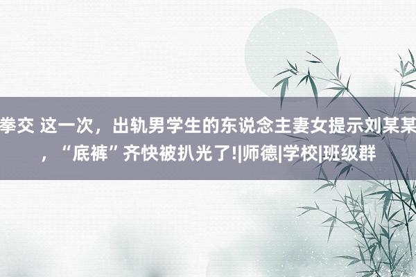 拳交 这一次，出轨男学生的东说念主妻女提示刘某某，“底裤”齐快被扒光了!|师德|学校|班级群