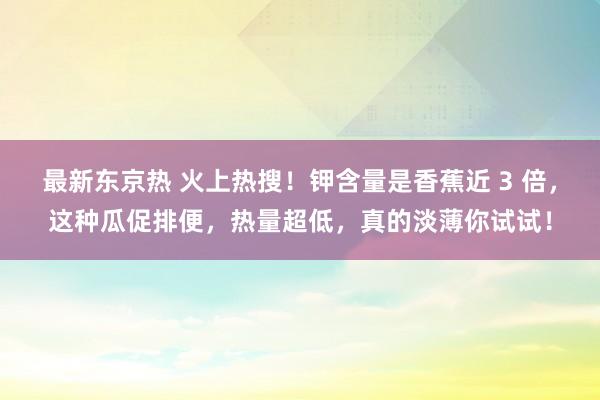 最新东京热 火上热搜！钾含量是香蕉近 3 倍，这种瓜促排便，热量超低，真的淡薄你试试！