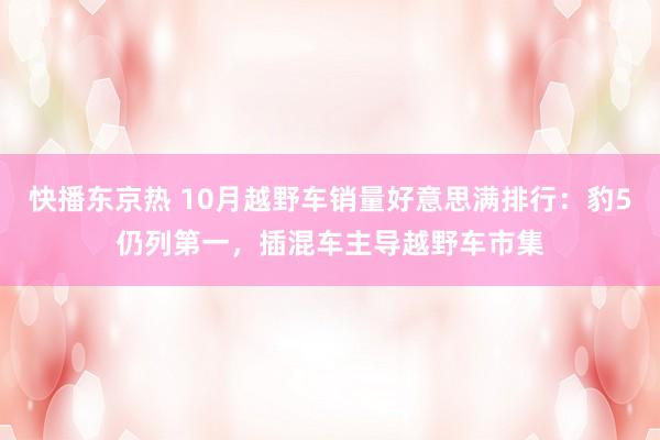 快播东京热 10月越野车销量好意思满排行：豹5仍列第一，插混车主导越野车市集