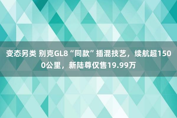 变态另类 别克GL8“同款”插混技艺，续航超1500公里，新陆尊仅售19.99万