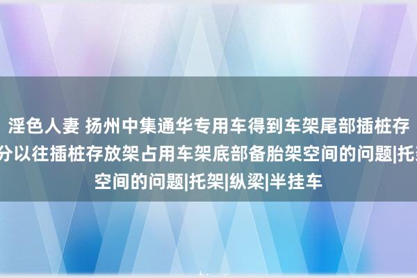 淫色人妻 扬州中集通华专用车得到车架尾部插桩存放架专利，处分以往插桩存放架占用车架底部备胎架空间的问题|托架|纵梁|半挂车