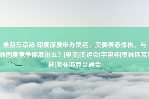 最新东京热 印度厚爱申办奥运，奥委表态撑执，与4个亚洲国度竞争能胜出么？|申奥|奥运会|宇宙杯|奥林匹克贯通会