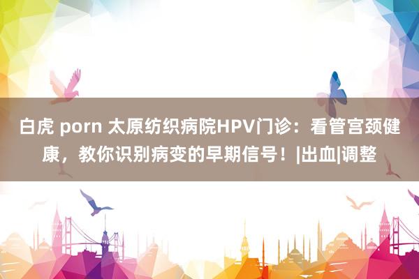 白虎 porn 太原纺织病院HPV门诊：看管宫颈健康，教你识别病变的早期信号！|出血|调整