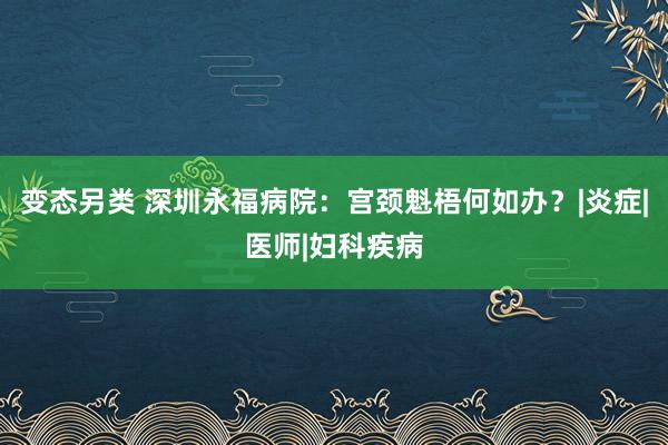 变态另类 深圳永福病院：宫颈魁梧何如办？|炎症|医师|妇科疾病