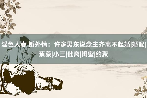 淫色人妻 婚外情：许多男东说念主齐离不起婚|婚配|蔡蔡|小三|仳离|闺蜜|约聚