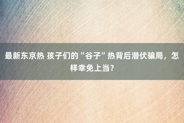 最新东京热 孩子们的“谷子”热背后潜伏骗局，怎样幸免上当？