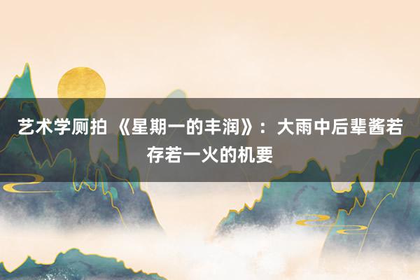 艺术学厕拍 《星期一的丰润》：大雨中后辈酱若存若一火的机要