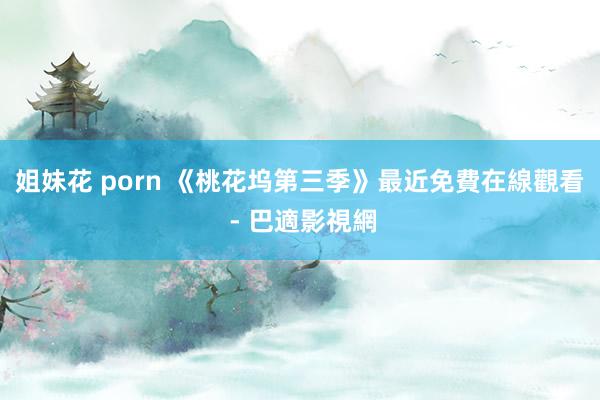 姐妹花 porn 《桃花坞第三季》最近免費在線觀看 - 巴適影視網