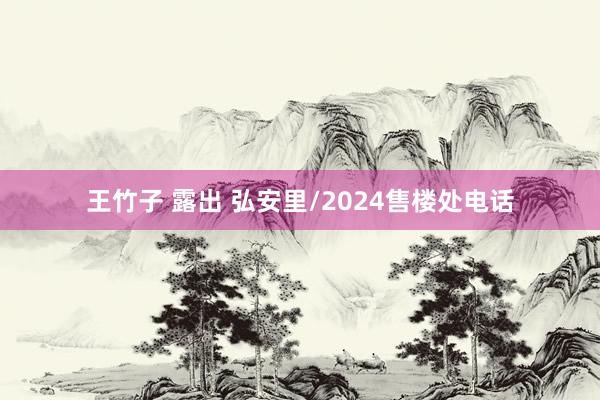 王竹子 露出 弘安里/2024售楼处电话