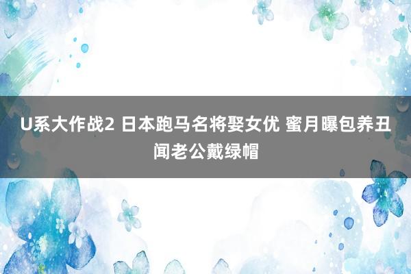 U系大作战2 日本跑马名将娶女优 蜜月曝包养丑闻老公戴绿帽