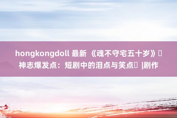 hongkongdoll 最新 《魂不守宅五十岁》‌神志爆发点：短剧中的泪点与笑点‌|剧作