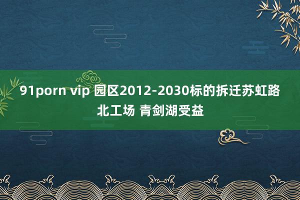 91porn vip 园区2012-2030标的拆迁苏虹路北工场 青剑湖受益