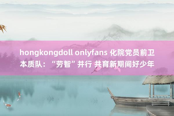 hongkongdoll onlyfans 化院党员前卫本质队：“劳智”并行 共育新期间好少年