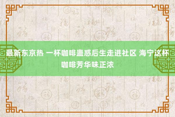 最新东京热 一杯咖啡蛊惑后生走进社区 海宁这杯咖啡芳华味正浓