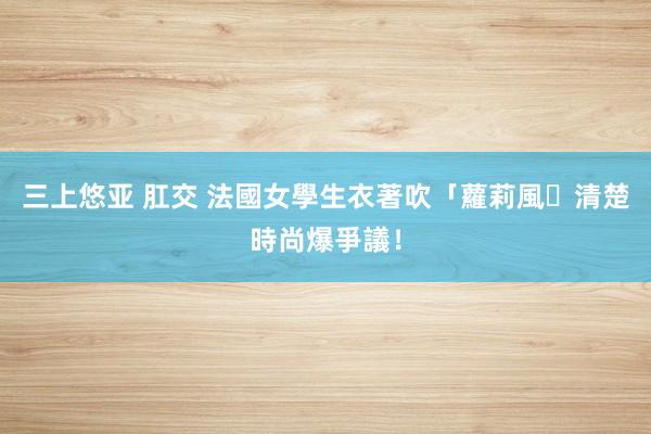 三上悠亚 肛交 法國女學生衣著吹「蘿莉風｣　清楚時尚爆爭議！