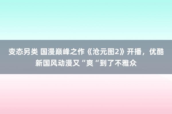 变态另类 国漫巅峰之作《沧元图2》开播，优酷新国风动漫又“爽“到了不雅众