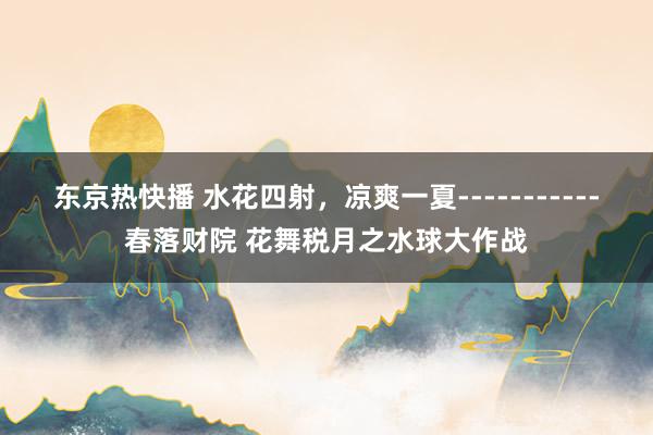 东京热快播 水花四射，凉爽一夏-----------春落财院 花舞税月之水球大作战