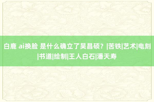 白鹿 ai换脸 是什么确立了吴昌硕？|苦铁|艺术|电刻|书道|绘制|王人白石|潘天寿