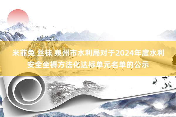 米菲兔 丝袜 泉州市水利局对于2024年度水利安全坐褥方法化达标单元名单的公示