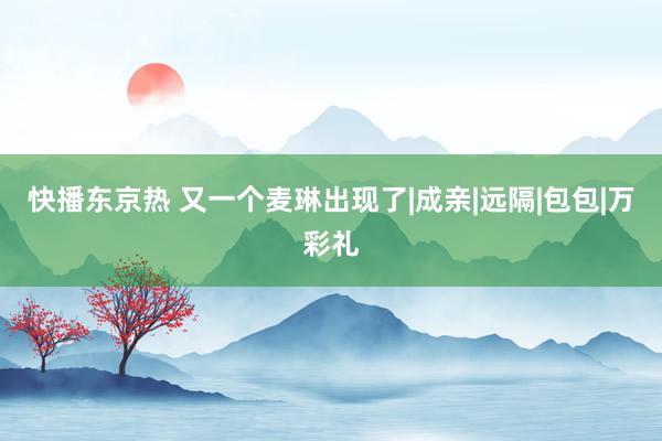 快播东京热 又一个麦琳出现了|成亲|远隔|包包|万彩礼