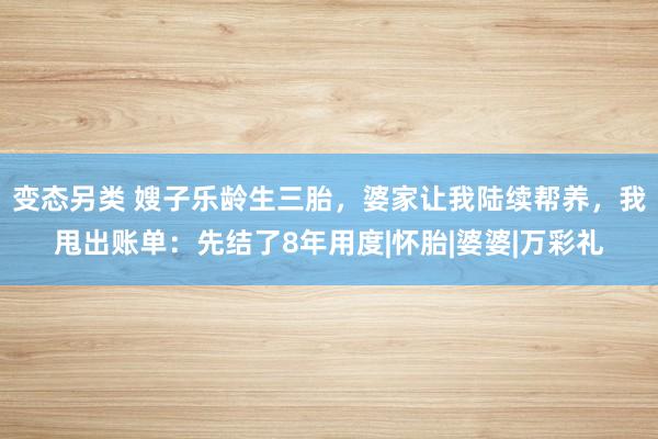 变态另类 嫂子乐龄生三胎，婆家让我陆续帮养，我甩出账单：先结了8年用度|怀胎|婆婆|万彩礼