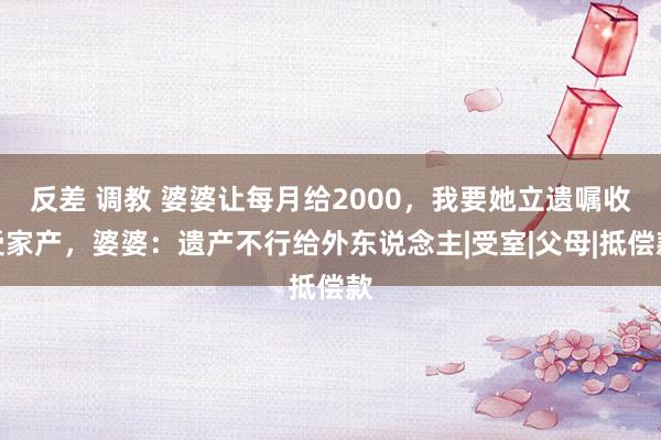 反差 调教 婆婆让每月给2000，我要她立遗嘱收受家产，婆婆：遗产不行给外东说念主|受室|父母|抵偿款