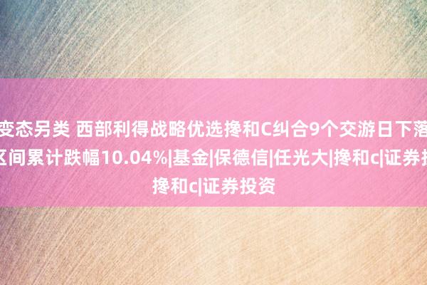 变态另类 西部利得战略优选搀和C纠合9个交游日下落，区间累计跌幅10.04%|基金|保德信|任光大|搀和c|证券投资